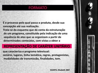 GÊNERO:

FORMATO

É o processo pelo qual passa o produto, desde sua
concepção até sua realização.
Trata-se do esquema que dá conta da estruturação
de um programa, constituído pela indicação de uma
sequência de atos que se organizam a partir de
determinados conteúdos, com vistas a obter a

REPRESENTAÇÃO DE CARÁTER UNITÁRIO
que caracteriza o programa televisual:
cenário, lugares, linha temática, regras, protagonistas,
modalidades de transmissão, finalidades, tom.

DUARTE, Elisabeth 2007

 