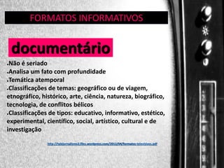 FORMATOS INFORMATIVOS
GÊNERO:

documentário
Não é seriado
●Analisa um fato com profundidade
●Temática atemporal
●Classificações de temas: geográfico ou de viagem,
etnográfico, histórico, arte, ciência, natureza, biográfico,
tecnologia, de conflitos bélicos
●Classificações de tipos: educativo, informativo, estético,
experimental, científico, social, artístico, cultural e de
investigação
●

http://telejornalismo2.files.wordpress.com/2012/04/formatos-televisivos.pdf

 