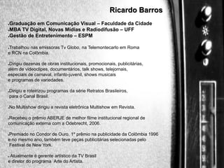 Ricardo Barros
Graduação em Comunicação Visual – Faculdade da Cidade
●MBA TV Digital, Novas Mídias e Radiodifusão – UFF
●Gestão de Entretenimento – ESPM
●

Trabalhou nas emissoras Tv Globo, na Telemontecarlo em Roma
e RCN na Colômbia.
●

Dirigiu dezenas de obras institucionais, promocionais, publicitárias,
além de videoclipes, documentários, talk shows, telejornais,
especiais de carnaval, infanto-juvenil, shows musicais
e programas de variedades.
●

Dirigiu e roteirizou programas da série Retratos Brasileiros,
para o Canal Brasil.

●

No Multishow dirigiu a revista eletrônica Multishow em Revista.

●

Recebeu o prêmio ABERJE de melhor filme institucional regional de
comunicação externa com a Odebrecht, 2006.
●

Premiado no Condor de Ouro, 1º prêmio na publicidade da Colômbia 1996
e no mesmo ano, também teve peças publicitárias selecionadas pelo
Festival de New York.
●

Atualmente é gerente artístico da TV Brasil
e diretor do programa Arte do Artista.
●

 