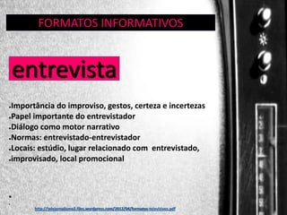 FORMATOS INFORMATIVOS
GÊNERO:

entrevista

ENTREVISTA

Importância do improviso, gestos, certeza e incertezas
●Papel importante do entrevistador
●Diálogo como motor narrativo
●Normas: entrevistado-entrevistador
●Locais: estúdio, lugar relacionado com entrevistado,
●improvisado, local promocional
●

●
●

http://telejornalismo2.files.wordpress.com/2012/04/formatos-televisivos.pdf

 