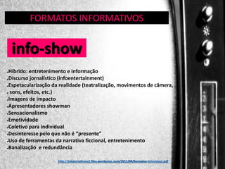FORMATOS INFORMATIVOS
GÊNERO:

info-show
Híbrido: entretenimento e informação
●Discurso jornalístico (infoentertainment)
●Espetacularização da realidade (teatralização, movimentos de câmera,
● sons, efeitos, etc.)
●Imagens de impacto
●Apresentadores showman
●Sensacionalismo
●Emotividade
●Coletivo para individual
●Desinteresse pelo que não é “presente”
●Uso de ferramentas da narrativa ficcional, entretenimento
●Banalização e redundância
●

http://telejornalismo2.files.wordpress.com/2012/04/formatos-televisivos.pdf

 