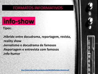 FORMATOS INFORMATIVOS
GÊNERO:

info-show
Tipos:
Híbrido entre docudrama, reportagem, revista,
reality show
●Jornalismo e docudrama de famosos
●Reportagem e entrevista com famosos
●Info-humor
●

http://telejornalismo2.files.wordpress.com/2012/04/formatos-televisivos.pdf

 