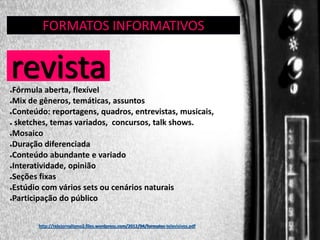 FORMATOS INFORMATIVOS
GÊNERO:

revista

REVISTA

Fórmula aberta, flexível
●Mix de gêneros, temáticas, assuntos
●Conteúdo: reportagens, quadros, entrevistas, musicais,
● sketches, temas variados, concursos, talk shows.
●Mosaico
●Duração diferenciada
●Conteúdo abundante e variado
●Interatividade, opinião
●Seções fixas
●Estúdio com vários sets ou cenários naturais
●Participação do público
●

http://telejornalismo2.files.wordpress.com/2012/04/formatos-televisivos.pdf

 