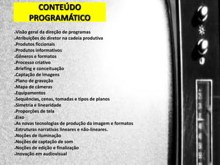 CONTEÚDO
PROGRAMÁTICO
Visão geral da direção de programas
●Atribuições do diretor na cadeia produtiva
●Produtos ficcionais
●Produtos informativos
●Gêneros e formatos
●Processo criativo
●Briefing e conceituação
●Captação de imagens
●Plano de gravação
●Mapa de câmeras
●Equipamentos
●Sequências, cenas, tomadas e tipos de planos
●Simetria e linearidade
●Proporções de tela
●Eixo
●As novas tecnologias de produção da imagem e formatos
●Estruturas narrativas lineares e não-lineares.
●Noções de iluminação
●Noções de captação de som
●Noções de edição e finalização
●Inovação em audiovisual
●

 