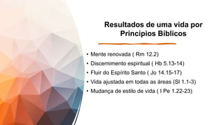 Resultados de uma vida por
Princípios Bíblicos
• Mente renovada ( Rm 12.2)
• Discernimento espiritual ( Hb 5.13-14)
• Fluir do Espírito Santo ( Jo 14.15-17)
• Vida ajustada em todas as áreas (Sl 1.1-3)
• Mudança de estilo de vida ( I Pe 1.22-23)
 