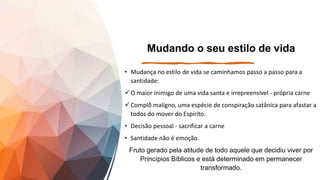 Mudando o seu estilo de vida
• Mudança no estilo de vida se caminhamos passo a passo para a
santidade:
O maior inimigo de uma vida santa e irrepreensível - própria carne
Complô̂ maligno, uma espécie de conspiração satânica para afastar a
todos do mover do Espírito.
• Decisão pessoal - sacrificar a carne
• Santidade não é emoção.
Fruto gerado pela atitude de todo aquele que decidiu viver por
Princípios Bíblicos e está determinado em permanecer
transformado.
 