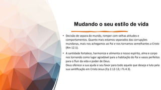 Mudando o seu estilo de vida
• Decisão de separa do mundo, romper com velhas atitudes e
comportamentos. Quanto mais estamos separados das corrupções
mundanas, mais nos achegamos ao Pai e nos tornamos semelhantes a Cristo
(Rm 12.1).
• A santidade fortalece, harmoniza e alimenta o nosso espírito, alma e corpo
nos tornando como lugar agradável para a habitação do Pai e vasos perfeitos
para o fluir da vida e poder de Deus.
Deus oferece a sua ajuda e seu favor para todo aquele que deseja e luta pela
sua santificação em Cristo Jesus (Fp 2.12-13; I Ts 4.3).
 