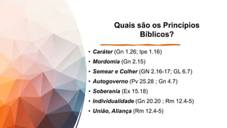 Quais são os Princípios
Bíblicos?
• Caráter (Gn 1.26; Ipe 1.16)
• Mordomia (Gn 2.15)
• Semear e Colher (GN 2.16-17; GL 6.7)
• Autogoverno (Pv 25.28 ; Gn 4.7)
• Soberania (Ex 15.18)
• Individualidade (Gn 20.20 ; Rm 12.4-5)
• União, Aliança (Rm 12.4-5)
 