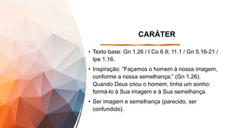 CARÁTER
• Texto base: Gn 1.26 / I Co 6.9; 11.1 / Gn 5.16-21 /
Ipe 1.16.
• Inspiração: “Façamos o homem à nossa imagem,
conforme a nossa semelhança;” (Gn 1.26).
Quando Deus criou o homem, tinha um sonho:
formá-lo à Sua imagem e à Sua semelhança.
• Ser imagem e semelhança (parecido, ser
confundido).
 