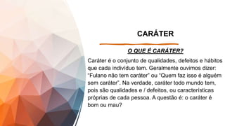 CARÁTER
O QUE É CARÁTER?
Caráter é o conjunto de qualidades, defeitos e hábitos
que cada indivíduo tem. Geralmente ouvimos dizer:
“Fulano não tem caráter” ou “Quem faz isso é alguém
sem caráter”. Na verdade, caráter todo mundo tem,
pois são qualidades e / defeitos, ou características
próprias de cada pessoa. A questão é: o caráter é
bom ou mau?
 