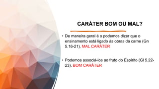 CARÁTER BOM OU MAL?
• De maneira geral é o podemos dizer que o
ensinamento está ligado às obras da carne (Gn
5.16-21). MAL CARÁTER
• Podemos associá-los ao fruto do Espírito (Gl 5.22-
23). BOM CARÁTER
 
