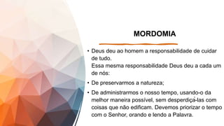 MORDOMIA
• Deus deu ao homem a responsabilidade de cuidar
de tudo.
Essa mesma responsabilidade Deus deu a cada um
de nós:
• De preservarmos a natureza;
• De administrarmos o nosso tempo, usando-o da
melhor maneira possível, sem desperdiçá-las com
coisas que não edificam. Devemos priorizar o tempo
com o Senhor, orando e lendo a Palavra.
 