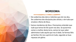 MORDOMIA
• De cuidarmos dos dons e talentos que ele nos deu.
De cuidarmos dos discípulos,das células, e de tudo que
envolve o Reino de Deus.
• Somos mordomos de Deus. Precisamos entender que
tudo que temos foi Ele quem nos deu. Se quisermos
comer o melhor desta terra, vamos ter que saber
administrar tudo aquilo que nos é dado. Se formos fiéis
ao Senhor, Ele nos suprirá em tudo, segundo as Suas
riquezas em glória.
 