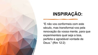 INSPIRAÇÃO:
“E não vos conformeis com este
século, mas transformai-vos pela
renovação da vossa mente, para que
experimenteis qual seja a boa,
perfeita e agradável vontade de
Deus.” (Rm 12:2)
 
