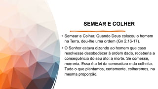 SEMEAR E COLHER
• Semear e Colher. Quando Deus colocou o homem
na Terra, deu-lhe uma ordem (Gn 2.16-17).
• O Senhor estava dizendo ao homem que caso
resolvesse desobedecer à ordem dada, receberia a
conseqüência do seu ato: a morte. Se comesse,
morreria. Essa é a lei da semeadura e da colheita.
Tudo o que plantamos, certamente, colheremos, na
mesma proporção.
 