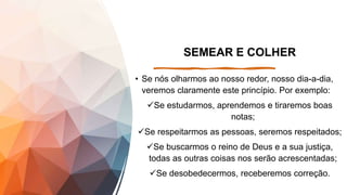 SEMEAR E COLHER
• Se nós olharmos ao nosso redor, nosso dia-a-dia,
veremos claramente este princípio. Por exemplo:
Se estudarmos, aprendemos e tiraremos boas
notas;
Se respeitarmos as pessoas, seremos respeitados;
Se buscarmos o reino de Deus e a sua justiça,
todas as outras coisas nos serão acrescentadas;
Se desobedecermos, receberemos correção.
 