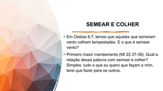 SEMEAR E COLHER
• Em Oséias 8.7, lemos que aqueles que semeiam
vento colhem tempestades. E o que é semear
vento?
• Primeiro maior mandamento (Mt 22.37-39). Qual a
relação dessa palavra com semear e colher?
Simples: tudo o que eu quero que façam a mim,
terei que fazer para os outros.
 