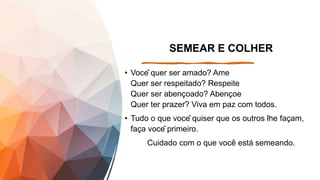 SEMEAR E COLHER
• Você quer ser amado? Ame
Quer ser respeitado? Respeite
Quer ser abençoado? Abençoe
Quer ter prazer? Viva em paz com todos.
• Tudo o que você quiser que os outros lhe façam,
faça você primeiro.
Cuidado com o que você está semeando.
 