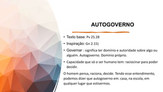 AUTOGOVERNO
• Texto base: Pv 25.28
• Inspiração: Gn 2.15)
• Governar : significa ter domínio e autoridade sobre algo ou
alguém. Autogoverno. Domínio próprio.
• Capacidade que só o ser humano tem: raciocinar para poder
decidir.
O homem pensa, raciona, decide. Tendo esse entendimento,
podemos dizer que autogoverno em: casa, na escola, em
qualquer lugar que estivermos.
 