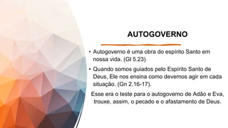 AUTOGOVERNO
• Autogoverno é uma obra do espírito Santo em
nossa vida. (Gl 5.23)
• Quando somos guiados pelo Espírito Santo de
Deus, Ele nos ensina como devemos agir em cada
situação. (Gn 2.16-17).
Esse era o teste para o autogoverno de Adão e Eva,
trouxe, assim, o pecado e o afastamento de Deus.
 