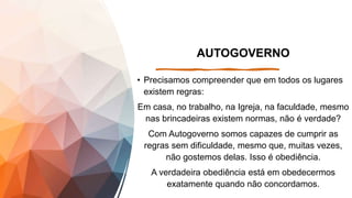 AUTOGOVERNO
• Precisamos compreender que em todos os lugares
existem regras:
Em casa, no trabalho, na Igreja, na faculdade, mesmo
nas brincadeiras existem normas, não é verdade?
Com Autogoverno somos capazes de cumprir as
regras sem dificuldade, mesmo que, muitas vezes,
não gostemos delas. Isso é obediência.
A verdadeira obediência está em obedecermos
exatamente quando não concordamos.
 