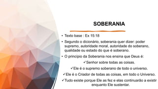 SOBERANIA
• Texto base : Ex 15:18
• Segundo o dicionário, soberania quer dizer: poder
supremo, autoridade moral, autoridade do soberano,
qualidade ou estado do que é soberano.
• O princípio da Soberania nos ensina que Deus é:
Senhor sobre todas as coisas.
Ele é o supremo soberano de todo o universo.
Ele é o Criador de todas as coisas, em todo o Universo.
Tudo existe porque Ele as fez e elas continuarão a existir
enquanto Ele sustentar.
 