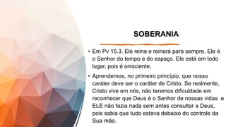 SOBERANIA
• Em Pv 15.3. Ele reina e reinará para sempre. Ele é
o Senhor do tempo e do espaço. Ele está em todo
lugar, pois é onisciente.
• Aprendemos, no primeiro princípio, que nosso
caráter deve ser o caráter de Cristo. Se realmente,
Cristo vive em nós, não teremos dificuldade em
reconhecer que Deus é o Senhor de nossas vidas e
ELE não fazia nada sem antes consultar a Deus,
pois sabia que tudo estava debaixo do controle da
Sua mão.
 