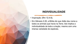 INDIVIDUALIDADE
• Inspiração: (Rm 12.4-8).
• Em Gênesis 2.20, a Bíblia diz que Adão deu nome a
todos os animais que havia na Terra. Isto implica a
individualidade de toda a criação, mesmo com uma
imensa variedade de espécies.
 