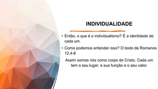 INDIVIDUALIDADE
• Então, o que é o individualismo? É a identidade de
cada um.
• Como podemos entender isso? O texto de Romanos
12.4-8
Assim somos nós como corpo de Cristo. Cada um
tem o seu lugar, a sua função e o seu valor.
 