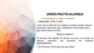 UNIÃO-PACTO-ALIANÇA
• Inspiração: (I Pe 1.3-8).
União. Ato ou efeito de unir, adesão; confusão; contato; aliança;
casamento. Aproximar; ligar; estabelecer comunicação entre;
ligar afetivamente; conciliar.
Deus é criativo?
Os animais; Os vegetais; As formas, as cores, os aromas, os
sabores, subsistem, em harmonia, em conjunto.
DEPENDENTES.
• Em Romanos 12.5 O que isso quer dizer?
 