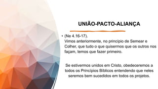 UNIÃO-PACTO-ALIANÇA
• (Ne 4.16-17).
Vimos anteriormente, no princípio de Semear e
Colher, que tudo o que quisermos que os outros nos
façam, temos que fazer primeiro.
Se estivermos unidos em Cristo, obedeceremos a
todos os Princípios Bíblicos entendendo que neles
seremos bem sucedidos em todos os projetos.
 