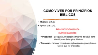COMO VIVER POR PRINCÍPIOS
BÍBLICOS
• Meditar ( Sl 1.2).
• Aplicar (Mt 7.24).
PARA ISSO DEVEMOS QUE A
PARTE DE CADA UM É:
Pesquisar – pesquisar, investigar a Palavra de Deus para
identificar os Princípios Bíblicos;
Racionar – racionar com deus a aplicação dos princípios em
tudo o que for ensinado;
 