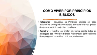 COMO VIVER POR PRINCÍPIOS
BÍBLICOS
Relacionar – relacionar os Princípios Bíblicos em cada
assunto do cronograma ou matéria curricular na vida prática
do aluno a partir do raciocínio com Deus;
Registrar – registrar ou anotar em forma escrita todas as
aplicações dos Princípios Bíblicos relacionados com o assunto
do cronograma ou matéria curricular, ministrados.
 