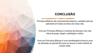 CONCLUSÃO
Princípios Bíblicos são ensinamentos básicos, verdades eternas
aplicáveis em todas as áreas da nossa vida.
Viver por Princípios Bíblicos é maneira de alcançar uma vida
cheia de graça, alegria, satisfação e vitória.
Viver por Princípios Bíblicos é uma manifestação sincera e pura
de adoração ao grande Rei quer se renova a cada instante de
nossas vidas.
 