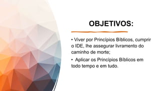 OBJETIVOS:
• Viver por Princípios Bíblicos, cumprir
o IDE, lhe assegurar livramento do
caminho de morte;
• Aplicar os Princípios Bíblicos em
todo tempo e em tudo.
 