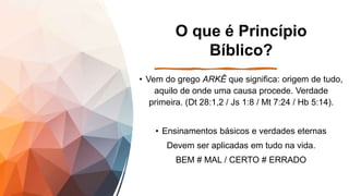 O que é Princípio
Bíblico?
• Vem do grego ARKÊ que significa: origem de tudo,
aquilo de onde uma causa procede. Verdade
primeira. (Dt 28:1,2 / Js 1:8 / Mt 7:24 / Hb 5:14).
• Ensinamentos básicos e verdades eternas
Devem ser aplicadas em tudo na vida.
BEM # MAL / CERTO # ERRADO
 