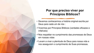 Por que preciso viver por
Princípios Bíblicos?
• Devemos conhecermos a história original escrita por
Deus para cada um de nós :
Vivermos por Princípios Bíblicos (verdades eficazes e
infalíveis)
Nos respaldar no cumprimento das promessas de Deus
em nossas vidas
Levam a viver a plenitude de Deus para nossa vida e
nos asseguram o cumprimento de Suas promessas.
 