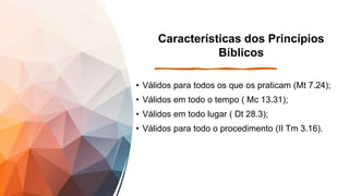 Características dos Princípios
Bíblicos
• Válidos para todos os que os praticam (Mt 7.24);
• Válidos em todo o tempo ( Mc 13.31);
• Válidos em todo lugar ( Dt 28.3);
• Válidos para todo o procedimento (II Tm 3.16).
 
