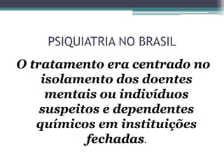 PSIQUIATRIA NO BRASIL
O tratamento era centrado no
isolamento dos doentes
mentais ou indivíduos
suspeitos e dependentes
químicos em instituições
fechadas.
 