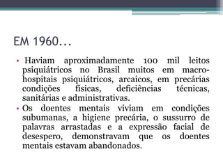 EM 1960...
• Haviam aproximadamente 100 mil leitos
psiquiátricos no Brasil muitos em macro-
hospitais psiquiátricos, arcaicos, em precárias
condições físicas, deficiências técnicas,
sanitárias e administrativas.
• Os doentes mentais viviam em condições
subumanas, a higiene precária, o sussurro de
palavras arrastadas e a expressão facial de
desespero, demonstravam que os doentes
mentais estavam abandonados.
 