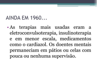 AINDA EM 1960...
• As terapias mais usadas eram a
eletroconvulsoterapia, insulinoterapia
e em menor escala, medicamentos
como o cardiazol. Os doentes mentais
permaneciam em pátios ou celas com
pouca ou nenhuma supervisão.
 