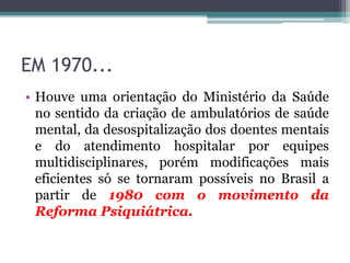 EM 1970...
• Houve uma orientação do Ministério da Saúde
no sentido da criação de ambulatórios de saúde
mental, da desospitalização dos doentes mentais
e do atendimento hospitalar por equipes
multidisciplinares, porém modificações mais
eficientes só se tornaram possíveis no Brasil a
partir de 1980 com o movimento da
Reforma Psiquiátrica.
 