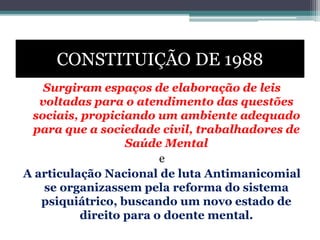 CONSTITUIÇÃO DE 1988
Surgiram espaços de elaboração de leis
voltadas para o atendimento das questões
sociais, propiciando um ambiente adequado
para que a sociedade civil, trabalhadores de
Saúde Mental
e
A articulação Nacional de luta Antimanicomial
se organizassem pela reforma do sistema
psiquiátrico, buscando um novo estado de
direito para o doente mental.
 