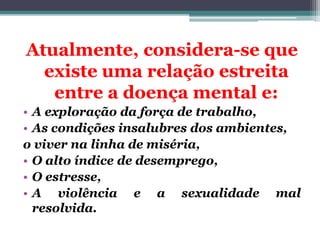 Atualmente, considera-se que
existe uma relação estreita
entre a doença mental e:
• A exploração da força de trabalho,
• As condições insalubres dos ambientes,
o viver na linha de miséria,
• O alto índice de desemprego,
• O estresse,
• A violência e a sexualidade mal
resolvida.
 