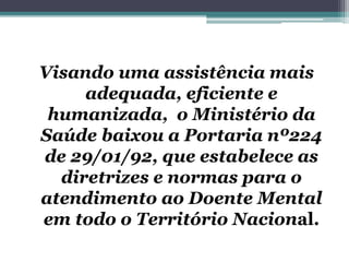 Visando uma assistência mais
adequada, eficiente e
humanizada, o Ministério da
Saúde baixou a Portaria nº224
de 29/01/92, que estabelece as
diretrizes e normas para o
atendimento ao Doente Mental
em todo o Território Nacional.
 