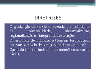 DIRETRIZES
• Organização de serviços baseada nos princípios
de universalidade, hierarquização,
regionalização e integralidade de ações;
• Diversidade de métodos e técnicas terapêuticas
nos vários níveis de complexidade assistencial;
• Garantia de continuidade da atenção nos vários
níveis;
 