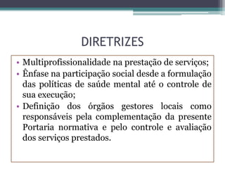 DIRETRIZES
• Multiprofissionalidade na prestação de serviços;
• Ênfase na participação social desde a formulação
das políticas de saúde mental até o controle de
sua execução;
• Definição dos órgãos gestores locais como
responsáveis pela complementação da presente
Portaria normativa e pelo controle e avaliação
dos serviços prestados.
 