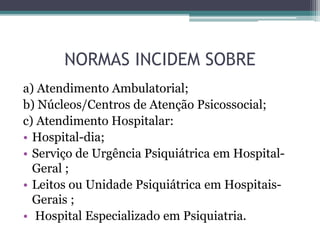 NORMAS INCIDEM SOBRE
a) Atendimento Ambulatorial;
b) Núcleos/Centros de Atenção Psicossocial;
c) Atendimento Hospitalar:
• Hospital-dia;
• Serviço de Urgência Psiquiátrica em Hospital-
Geral ;
• Leitos ou Unidade Psiquiátrica em Hospitais-
Gerais ;
• Hospital Especializado em Psiquiatria.
 