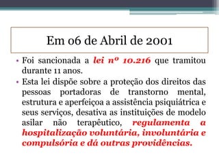 Em o6 de Abril de 2001
• Foi sancionada a lei nº 10.216 que tramitou
durante 11 anos.
• Esta lei dispõe sobre a proteção dos direitos das
pessoas portadoras de transtorno mental,
estrutura e aperfeiçoa a assistência psiquiátrica e
seus serviços, desativa as instituições de modelo
asilar não terapêutico, regulamenta a
hospitalização voluntária, involuntária e
compulsória e dá outras providências.
 