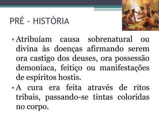 PRÉ - HISTÓRIA
• Atribuíam causa sobrenatural ou
divina às doenças afirmando serem
ora castigo dos deuses, ora possessão
demoníaca, feitiço ou manifestações
de espíritos hostis.
• A cura era feita através de ritos
tribais, passando-se tintas coloridas
no corpo.
 